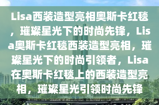 Lisa西装造型亮相奥斯卡红毯，璀璨星光下的时尚先锋，Lisa奥斯卡红毯西装造型亮相，璀璨星光下的时尚引领者，Lisa在奥斯卡红毯上的西装造型亮相，璀璨星光引领时尚先锋