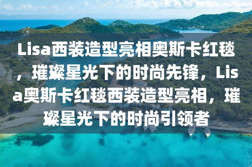 Lisa西装造型亮相奥斯卡红毯，璀璨星光下的时尚先锋，Lisa奥斯卡红毯西装造型亮相，璀璨星光下的时尚引领者