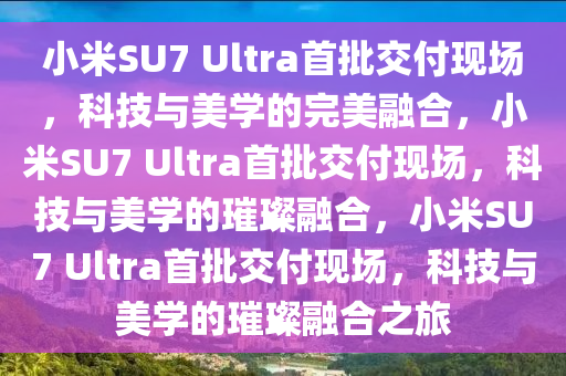 小米SU7 Ultra首批交付现场，科技与美学的完美融合，小米SU7 Ultra首批交付现场，科技与美学的璀璨融合，小米SU7 Ultra首批交付现场，科技与美学的璀璨融合之旅