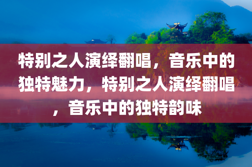 特别之人演绎翻唱，音乐中的独特魅力，特别之人演绎翻唱，音乐中的独特韵味