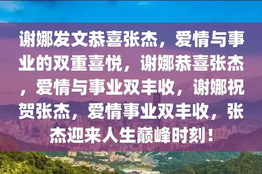 谢娜发文恭喜张杰，爱情与事业的双重喜悦，谢娜恭喜张杰，爱情与事业双丰收，谢娜祝贺张杰，爱情事业双丰收，张杰迎来人生巅峰时刻！