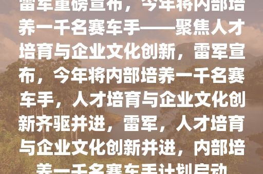 雷军重磅宣布，今年将内部培养一千名赛车手——聚焦人才培育与企业文化创新，雷军宣布，今年将内部培养一千名赛车手，人才培育与企业文化创新齐驱并进，雷军，人才培育与企业文化创新并进，内部培养一千名赛车手计划启动