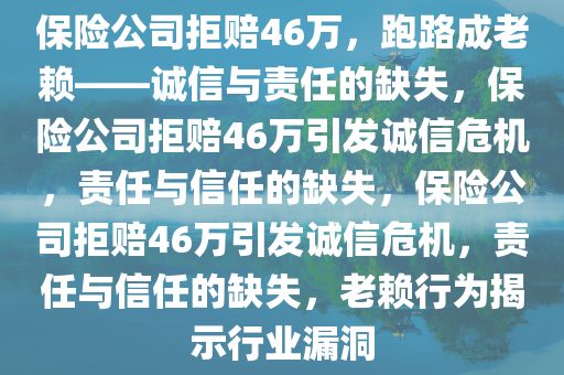 保险公司拒赔46万，跑路成老赖——诚信与责任的缺失，保险公司拒赔46万引发诚信危机，责任与信任的缺失，保险公司拒赔46万引发诚信危机，责任与信任的缺失，老赖行为揭示行业漏洞