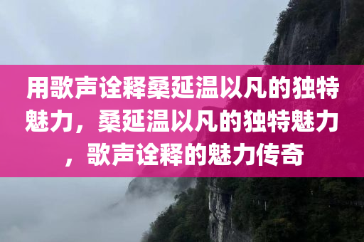 用歌声诠释桑延温以凡的独特魅力，桑延温以凡的独特魅力，歌声诠释的魅力传奇