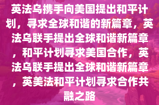 英法乌携手向美国提出和平计划，寻求全球和谐的新篇章，英法乌联手提出全球和谐新篇章，和平计划寻求美国合作，英法乌联手提出全球和谐新篇章，英美法和平计划寻求合作共融之路