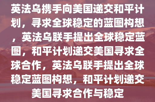 英法乌携手向美国递交和平计划，寻求全球稳定的蓝图构想，英法乌联手提出全球稳定蓝图，和平计划递交美国寻求全球合作，英法乌联手提出全球稳定蓝图构想，和平计划递交美国寻求合作与稳定