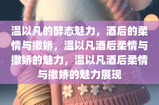 温以凡的醉态魅力，酒后的柔情与撒娇，温以凡酒后柔情与撒娇的魅力，温以凡酒后柔情与撒娇的魅力展现