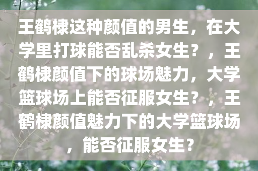 王鹤棣这种颜值的男生，在大学里打球能否乱杀女生？，王鹤棣颜值下的球场魅力，大学篮球场上能否征服女生？，王鹤棣颜值魅力下的大学篮球场，能否征服女生？