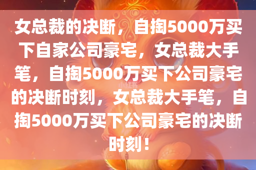 女总裁的决断，自掏5000万买下自家公司豪宅，女总裁大手笔，自掏5000万买下公司豪宅的决断时刻，女总裁大手笔，自掏5000万买下公司豪宅的决断时刻！