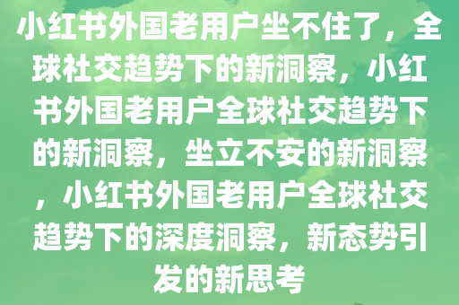 小红书外国老用户坐不住了，全球社交趋势下的新洞察，小红书外国老用户全球社交趋势下的新洞察，坐立不安的新洞察，小红书外国老用户全球社交趋势下的深度洞察，新态势引发的新思考