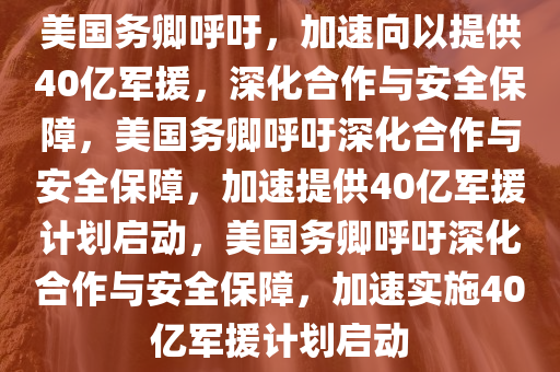 美国务卿呼吁，加速向以提供40亿军援，深化合作与安全保障，美国务卿呼吁深化合作与安全保障，加速提供40亿军援计划启动，美国务卿呼吁深化合作与安全保障，加速实施40亿军援计划启动