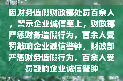 因财务造假财政部处罚百余人，警示企业诚信至上，财政部严惩财务造假行为，百余人受罚敲响企业诚信警钟，财政部严惩财务造假行为，百余人受罚敲响企业诚信警钟