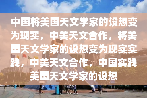 中国将美国天文学家的设想变为现实，中美天文合作，将美国天文学家的设想变为现实实践，中美天文合作，中国实践美国天文学家的设想