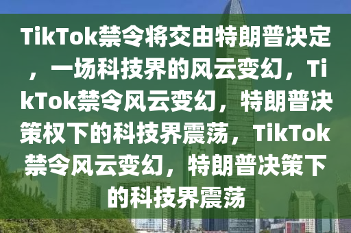 TikTok禁令将交由特朗普决定，一场科技界的风云变幻，TikTok禁令风云变幻，特朗普决策权下的科技界震荡，TikTok禁令风云变幻，特朗普决策下的科技界震荡