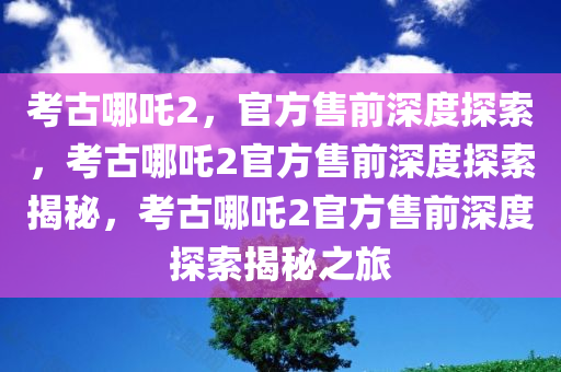 考古哪吒2，官方售前深度探索，考古哪吒2官方售前深度探索揭秘，考古哪吒2官方售前深度探索揭秘之旅