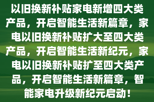 以旧换新补贴家电新增四大类产品，开启智能生活新篇章，家电以旧换新补贴扩大至四大类产品，开启智能生活新纪元，家电以旧换新补贴扩至四大类产品，开启智能生活新篇章，智能家电升级新纪元启动！