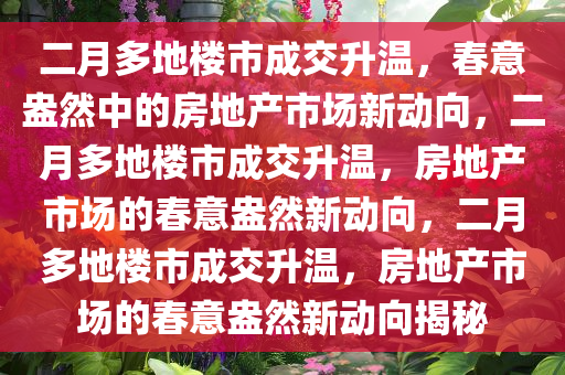 二月多地楼市成交升温，春意盎然中的房地产市场新动向，二月多地楼市成交升温，房地产市场的春意盎然新动向，二月多地楼市成交升温，房地产市场的春意盎然新动向揭秘