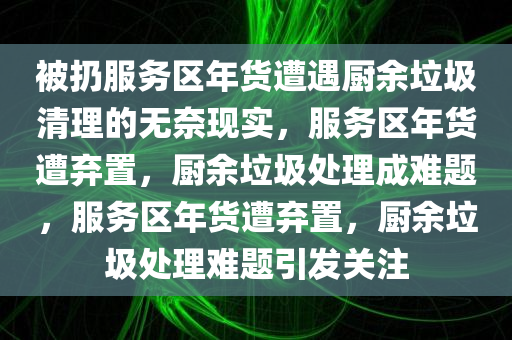 被扔服务区年货遭遇厨余垃圾清理的无奈现实，服务区年货遭弃置，厨余垃圾处理成难题，服务区年货遭弃置，厨余垃圾处理难题引发关注