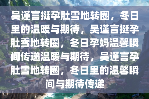 吴谨言挺孕肚雪地转圈，冬日里的温暖与期待，吴谨言挺孕肚雪地转圈，冬日孕妈温馨瞬间传递温暖与期待，吴谨言孕肚雪地转圈，冬日里的温馨瞬间与期待传递