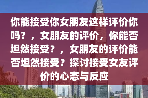 你能接受你女朋友这样评价你吗？，女朋友的评价，你能否坦然接受？，女朋友的评价能否坦然接受？探讨接受女友评价的心态与反应