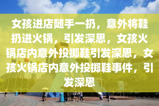 女孩进店随手一扔，意外将鞋扔进火锅，引发深思，女孩火锅店内意外投掷鞋引发深思，女孩火锅店内意外投掷鞋事件，引发深思