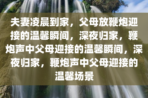 夫妻凌晨到家，父母放鞭炮迎接的温馨瞬间，深夜归家，鞭炮声中父母迎接的温馨瞬间，深夜归家，鞭炮声中父母迎接的温馨场景