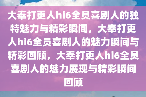 大奉打更人hi6全员喜剧人的独特魅力与精彩瞬间，大奉打更人hi6全员喜剧人的魅力瞬间与精彩回顾，大奉打更人hi6全员喜剧人的魅力展现与精彩瞬间回顾