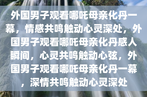 外国男子看哪吒母亲化丹一幕哭泣