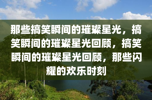 那些搞笑瞬间的璀璨星光，搞笑瞬间的璀璨星光回顾，搞笑瞬间的璀璨星光回顾，那些闪耀的欢乐时刻