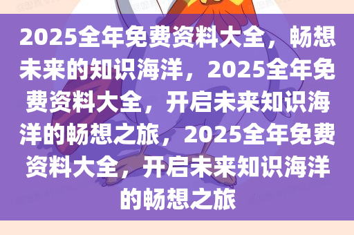 2025全年免费资料大全，畅想未来的知识海洋，2025全年免费资料大全，开启未来知识海洋的畅想之旅，2025全年免费资料大全，开启未来知识海洋的畅想之旅