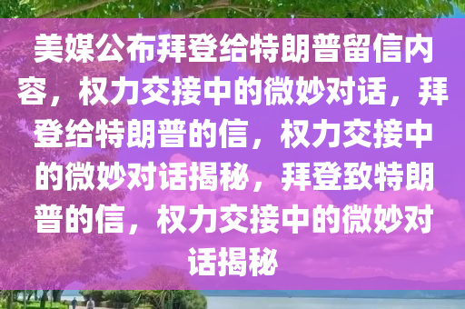 美媒公布拜登给特朗普留信内容，权力交接中的微妙对话，拜登给特朗普的信，权力交接中的微妙对话揭秘，拜登致特朗普的信，权力交接中的微妙对话揭秘