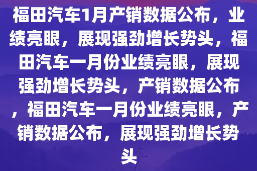 福田汽车1月产销数据公布，业绩亮眼，展现强劲增长势头，福田汽车一月份业绩亮眼，展现强劲增长势头，产销数据公布，福田汽车一月份业绩亮眼，产销数据公布，展现强劲增长势头