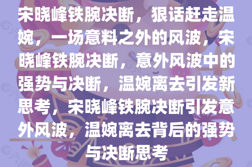 宋晓峰铁腕决断，狠话赶走温婉，一场意料之外的风波，宋晓峰铁腕决断，意外风波中的强势与决断，温婉离去引发新思考，宋晓峰铁腕决断引发意外风波，温婉离去背后的强势与决断思考