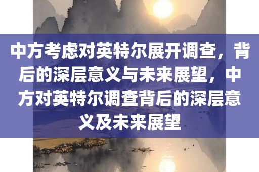 中方考虑对英特尔展开调查，背后的深层意义与未来展望，中方对英特尔调查背后的深层意义及未来展望