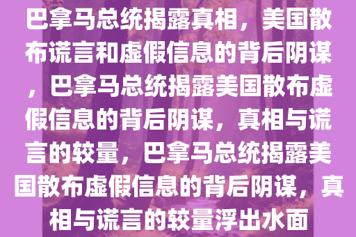 巴拿马总统揭露真相，美国散布谎言和虚假信息的背后阴谋，巴拿马总统揭露美国散布虚假信息的背后阴谋，真相与谎言的较量，巴拿马总统揭露美国散布虚假信息的背后阴谋，真相与谎言的较量浮出水面