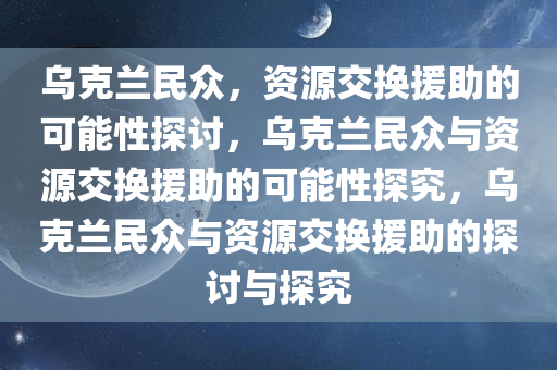 乌克兰民众，资源交换援助的可能性探讨，乌克兰民众与资源交换援助的可能性探究，乌克兰民众与资源交换援助的探讨与探究