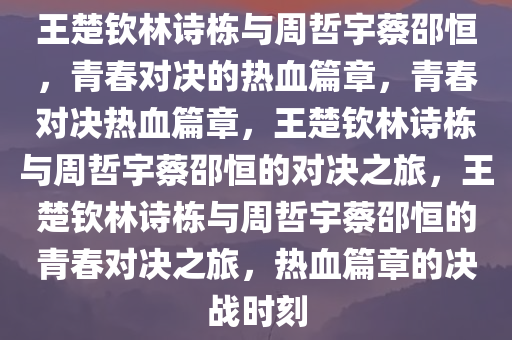 王楚钦林诗栋与周哲宇蔡邵恒，青春对决的热血篇章，青春对决热血篇章，王楚钦林诗栋与周哲宇蔡邵恒的对决之旅，王楚钦林诗栋与周哲宇蔡邵恒的青春对决之旅，热血篇章的决战时刻