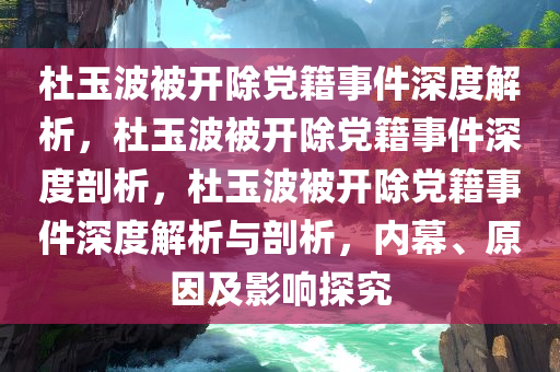 杜玉波被开除党籍事件深度解析，杜玉波被开除党籍事件深度剖析，杜玉波被开除党籍事件深度解析与剖析，内幕、原因及影响探究