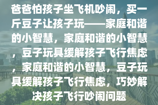 爸爸怕孩子坐飞机吵闹，买一斤豆子让孩子玩——家庭和谐的小智慧，家庭和谐的小智慧，豆子玩具缓解孩子飞行焦虑，家庭和谐的小智慧，豆子玩具缓解孩子飞行焦虑，巧妙解决孩子飞行吵闹问题