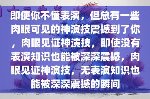 即使你不懂表演，但总有一些肉眼可见的神演技震撼到了你，肉眼见证神演技，即使没有表演知识也能被深深震撼，肉眼见证神演技，无表演知识也能被深深震撼的瞬间