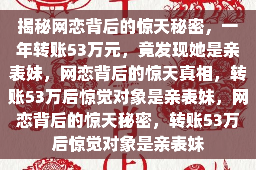 揭秘网恋背后的惊天秘密，一年转账53万元，竟发现她是亲表妹，网恋背后的惊天真相，转账53万后惊觉对象是亲表妹，网恋背后的惊天秘密，转账53万后惊觉对象是亲表妹