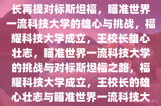 福耀科技大学获批成立，王校长再提对标斯坦福，瞄准世界一流科技大学的雄心与挑战，福耀科技大学成立，王校长雄心壮志，瞄准世界一流科技大学的挑战与对标斯坦福之路，福耀科技大学成立，王校长的雄心壮志与瞄准世界一流科技大学的挑战及对标斯坦福之路