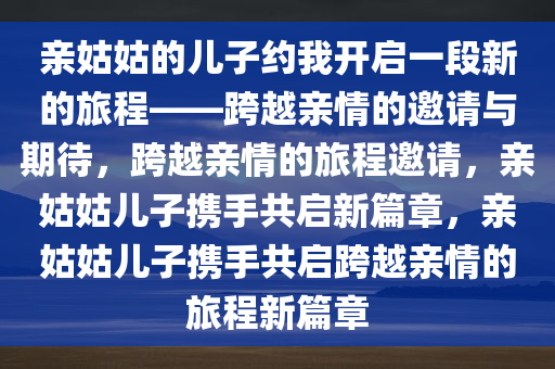 亲姑姑的儿子约我开启一段新的旅程——跨越亲情的邀请与期待，跨越亲情的旅程邀请，亲姑姑儿子携手共启新篇章，亲姑姑儿子携手共启跨越亲情的旅程新篇章