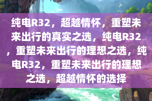 纯电R32，超越情怀，重塑未来出行的真实之选，纯电R32，重塑未来出行的理想之选，纯电R32，重塑未来出行的理想之选，超越情怀的选择