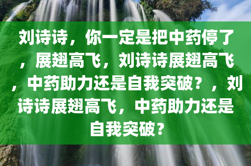 刘诗诗，你一定是把中药停了，展翅高飞，刘诗诗展翅高飞，中药助力还是自我突破？，刘诗诗展翅高飞，中药助力还是自我突破？