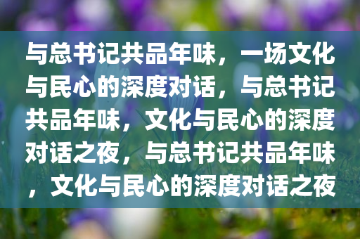 与总书记共品年味，一场文化与民心的深度对话，与总书记共品年味，文化与民心的深度对话之夜，与总书记共品年味，文化与民心的深度对话之夜