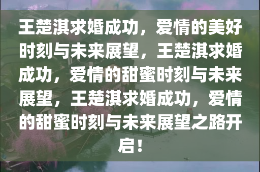 王楚淇求婚成功，爱情的美好时刻与未来展望，王楚淇求婚成功，爱情的甜蜜时刻与未来展望，王楚淇求婚成功，爱情的甜蜜时刻与未来展望之路开启！