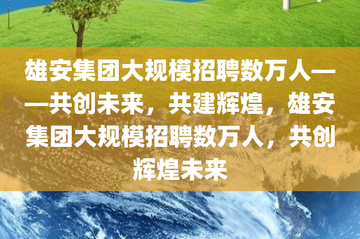 雄安集团大规模招聘数万人——共创未来，共建辉煌，雄安集团大规模招聘数万人，共创辉煌未来