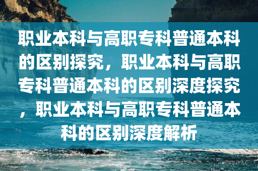 职业本科与高职专科普通本科的区别探究，职业本科与高职专科普通本科的区别深度探究，职业本科与高职专科普通本科的区别深度解析