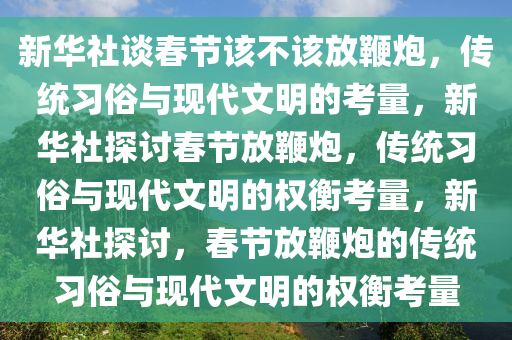 新华社谈春节该不该放鞭炮，传统习俗与现代文明的考量，新华社探讨春节放鞭炮，传统习俗与现代文明的权衡考量，新华社探讨，春节放鞭炮的传统习俗与现代文明的权衡考量